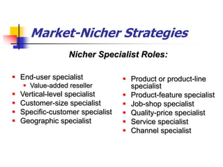 Market-Nicher Strategies
                  Nicher Specialist Roles:

 End-user specialist               Product or product-line
     Value-added reseller           specialist
   Vertical-level specialist       Product-feature specialist
   Customer-size specialist        Job-shop specialist
   Specific-customer specialist    Quality-price specialist
   Geographic specialist           Service specialist
                                    Channel specialist
 