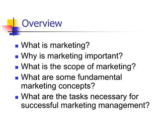 Overview

   What is marketing?
   Why is marketing important?
   What is the scope of marketing?
   What are some fundamental
    marketing concepts?
   What are the tasks necessary for
    successful marketing management?
 