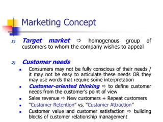 Marketing Concept
1)       Target    market        homogenous group of
         customers to whom the company wishes to appeal

2)       Customer needs
          Consumers may not be fully conscious of their needs /
           it may not be easy to articulate these needs OR they
           may use words that require some interpretation
          Customer-oriented thinking  to define customer
           needs from the customer‘s point of view
          Sales revenue  New customers + Repeat customers
          ―Customer Retention‖ vs. ―Customer Attraction‖
          Customer value and customer satisfaction  building
           blocks of customer relationship management
 