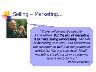 Selling – Marketing...


             ―There will always be need for
         some selling. But the aim of marketing
        is to make selling unnecessary. The aim
        of marketing is to know and understand
        the customer so well that the product or
         service fits him and sells itself. Ideally,
         marketing should result in a customer
                   who is ready to buy.‖
                                  Peter Drucker
 