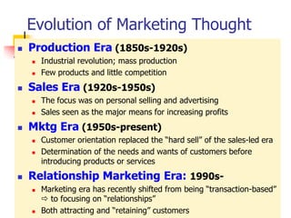 Evolution of Marketing Thought
   Production Era (1850s-1920s)
       Industrial revolution; mass production
       Few products and little competition
   Sales Era (1920s-1950s)
       The focus was on personal selling and advertising
       Sales seen as the major means for increasing profits
   Mktg Era (1950s-present)
       Customer orientation replaced the ―hard sell‖ of the sales-led era
       Determination of the needs and wants of customers before
        introducing products or services
   Relationship Marketing Era: 1990s-
       Marketing era has recently shifted from being ―transaction-based‖
         to focusing on ―relationships‖
       Both attracting and ―retaining‖ customers
 