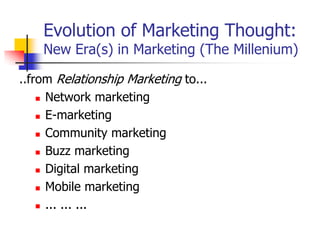 Evolution of Marketing Thought:
    New Era(s) in Marketing (The Millenium)

..from Relationship Marketing to...
     Network marketing

     E-marketing

     Community marketing

     Buzz marketing

     Digital marketing

     Mobile marketing

     ... ... ...
 