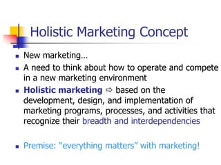 Holistic Marketing Concept
   New marketing…
   A need to think about how to operate and compete
    in a new marketing environment
   Holistic marketing  based on the
    development, design, and implementation of
    marketing programs, processes, and activities that
    recognize their breadth and interdependencies

   Premise: ―everything matters‖ with marketing!
 