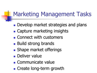 Marketing Management Tasks
   Develop market strategies and plans
   Capture marketing insights
   Connect with customers
   Build strong brands
   Shape market offerings
   Deliver value
   Communicate value
   Create long-term growth
 