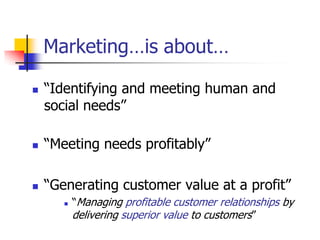 Marketing…is about…

   ―Identifying and meeting human and
    social needs‖

   ―Meeting needs profitably‖

   ―Generating customer value at a profit‖
          ―Managing profitable customer relationships by
           delivering superior value to customers‖
 
