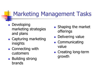 Marketing Management Tasks
   Developing
                              Shaping the market
    marketing strategies
                               offerings
    and plans
                              Delivering value
   Capturing marketing
    insights                  Communicating
                               value
   Connecting with
    customers                 Creating long-term
                               growth
   Building strong
    brands
 