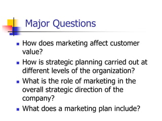 Major Questions
   How does marketing affect customer
    value?
   How is strategic planning carried out at
    different levels of the organization?
   What is the role of marketing in the
    overall strategic direction of the
    company?
   What does a marketing plan include?
 