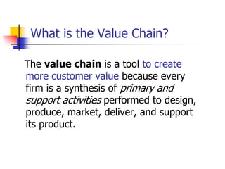 What is the Value Chain?

The value chain is a tool to create
more customer value because every
firm is a synthesis of primary and
support activities performed to design,
produce, market, deliver, and support
its product.
 