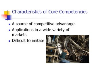 Characteristics of Core Competencies

   A source of competitive advantage
   Applications in a wide variety of
    markets
   Difficult to imitate
 
