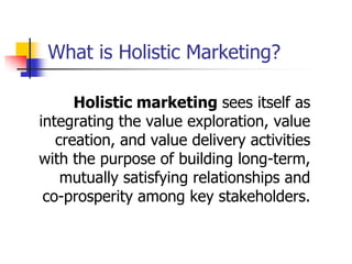 What is Holistic Marketing?

      Holistic marketing sees itself as
integrating the value exploration, value
   creation, and value delivery activities
with the purpose of building long-term,
    mutually satisfying relationships and
 co-prosperity among key stakeholders.
 