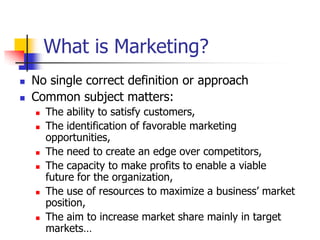 What is Marketing?
   No single correct definition or approach
   Common subject matters:
       The ability to satisfy customers,
       The identification of favorable marketing
        opportunities,
       The need to create an edge over competitors,
       The capacity to make profits to enable a viable
        future for the organization,
       The use of resources to maximize a business‘ market
        position,
       The aim to increase market share mainly in target
        markets…
 