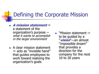 Defining the Corporate Mission
   A mission statement 
    a statement of the
    organization‘s purpose --        ―Mission statement 
    what it wants to accomplish       to be guided by a
    in the larger environment         ―vision‖—an almost
                                      ―impossible dream‖
   A clear mission statement         that provides a
     acts as ―invisible hand‖        direction for the
    that guides employees to          company for the next
    work toward realizing the         10 to 20 years
    organization‘s goals
 