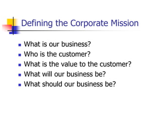 Defining the Corporate Mission

   What is our business?
   Who is the customer?
   What is the value to the customer?
   What will our business be?
   What should our business be?
 
