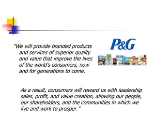 ―We will provide branded products
  and services of superior quality
  and value that improve the lives
  of the world's consumers, now
  and for generations to come.


   As a result, consumers will reward us with leadership
   sales, profit, and value creation, allowing our people,
   our shareholders, and the communities in which we
   live and work to prosper.‖
 