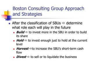 Boston Consulting Group Approach
    and Strategies
   After the classification of SBUs  determine
    what role each will play in the future
       Build  to invest more in the SBU in order to build
        its share
       Hold  to invest enough just to hold at the current
        level
       Harvest to increase the SBU‘s short-term cash
        flow
       Divest  to sell or to liquidate the business
 