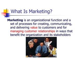 What Is Marketing?
Marketing is an organizational function and a
 set of processes for creating, communicating,
 and delivering value to customers and for
 managing customer relationships in ways that
 benefit the organization and its stakeholders
 