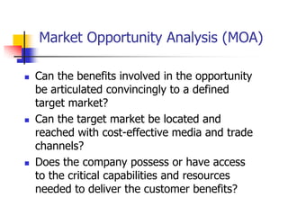 Market Opportunity Analysis (MOA)

   Can the benefits involved in the opportunity
    be articulated convincingly to a defined
    target market?
   Can the target market be located and
    reached with cost-effective media and trade
    channels?
   Does the company possess or have access
    to the critical capabilities and resources
    needed to deliver the customer benefits?
 