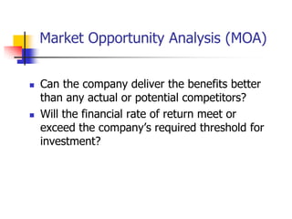 Market Opportunity Analysis (MOA)


   Can the company deliver the benefits better
    than any actual or potential competitors?
   Will the financial rate of return meet or
    exceed the company‘s required threshold for
    investment?
 