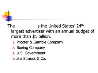 The ________ is the United States‘ 24th
 largest advertiser with an annual budget of
 more than $1 billion.
  1.  Procter & Gamble Company
  2. Boeing Company
  3. U.S. Government
  4. Levi Strauss & Co.
 