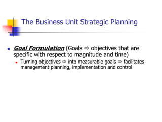 The Business Unit Strategic Planning


   Goal Formulation (Goals  objectives that are
    specific with respect to magnitude and time)
       Turning objectives  into measurable goals  facilitates
        management planning, implementation and control
 
