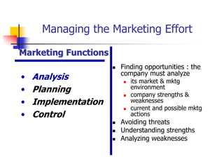 Managing the Marketing Effort

Marketing Functions
                         Finding opportunities : the
                          company must analyze
•   Analysis                 its market & mktg
•   Planning              
                              environment
                              company strengths &
•   Implementation            weaknesses
                             current and possible mktg
•   Control                   actions
                         Avoiding threats
                         Understanding strengths
                         Analyzing weaknesses
 