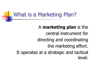 What is a Marketing Plan?

             A marketing plan is the
                 central instrument for
            directing and coordinating
                  the marketing effort.
 It operates at a strategic and tactical
                                  level.
 