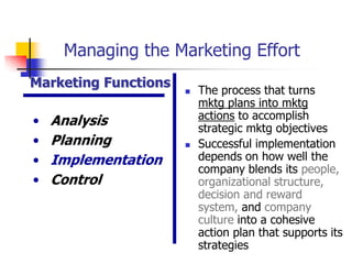 Managing the Marketing Effort
Marketing Functions
                         The process that turns
                          mktg plans into mktg
•   Analysis              actions to accomplish
                          strategic mktg objectives
•   Planning             Successful implementation
•   Implementation        depends on how well the
                          company blends its people,
•   Control               organizational structure,
                          decision and reward
                          system, and company
                          culture into a cohesive
                          action plan that supports its
                          strategies
 