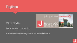 Taglines
The J is for you.
Join your new community.
A premiere community center in Central Florida.
 