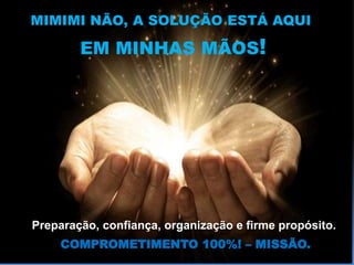 MIMIMI NÃO, A SOLUÇÃO ESTÁ AQUI
EM MINHAS MÃOS!
Preparação, confiança, organização e firme propósito.
COMPROMETIMENTO 100%! – MISSÃO.
 