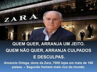 QUEM QUER, ARRANJA UM JEITO.
QUEM NÃO QUER, ARRANJA CULPADOS
E DESCULPAS.
Amancio Ortega, dono da Zara, 7000 lojas em mais de 100
países. – Segundo homem mais rico do mundo.
 