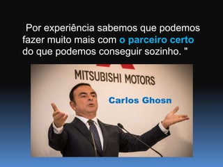 “Por experiência sabemos que podemos
fazer muito mais com o parceiro certo
do que podemos conseguir sozinho. "
Carlos Ghosn
 