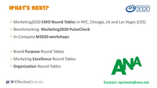 What’s Next?
• Marketing2020 CMO Round Tables in NYC, Chicago, LA and Las Vegas (CES)
• Benchmarking: Marketing2020 PulseCheck
• In-Company M2020 workshops

• Brand Purpose Round Tables
• Marketing Excellence Round Tables
• Organization Round Tables

Contact: nprimola@ana.net

 