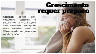 Conectar: Apesar dos
obstáculos culturais e
geográficos, as organizações
bem sucedidas conseguem
criar conexões entre os
líderes e todas as pessoas da
cadeia de valor.
Crescimento
requer preparo
 