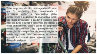 Foco: empresas de alto desempenho afirmam
que "o marketing local compreende a
estratégia global" e "marketing global
compreende a realidade de marketing local."
São mais propensas a medir o sucesso com
base em KPIs efetivos e amarram incentivos a
esses indicadores. Quase todas as empresas
foram meticulosas no planejamento e
execução de campanhas de comunicação de
marketing, mas não dedicaram a mesma
atenção às comunicações internas. Isso é um
descuido perigoso.
 