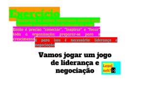Exercício“Marketing se tornou importante demais para
depender somente dos profissionais da área”
Então é preciso “conectar”, “inspirar” e “focar”
toda a organização; preparar-se para o
crescimentoE para isos é necessário: liderança e
negociação
Vamos jogar um jogo
de liderança e
negociação
Legal,
neh? :-)
 