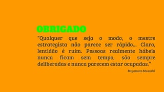 “Qualquer que seja o modo, o mestre
estrategista não parece ser rápido... Claro,
lentidão é ruim. Pessoas realmente hábeis
nunca ficam sem tempo, são sempre
deliberadas e nunca parecem estar ocupadas.”
Miyamoto Musashi
OBRIGADO
 
