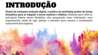 Diante da constante evolução digital, a prática do marketing mudou de forma
dramática para se adaptar a novos cenários e hábitos. Olhando para 2020 os
principais líderes dessa disciplina vêm pesquisado como reformular suas
organizações, modo de agir, pensar e entender para manter o crescimento
sustentável dos negócios.
INTRODUÇÃO
 