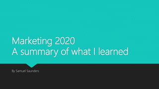 Marketing 2020
A summary of what I learned
By Samuel Saunders
 