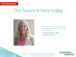 “The experience is the marketing,
and the experience is what drives
performance.”
•Kristin Lemkau, CMO,
JPMorgan Chase
The future is here today
Source: The path to 2020: Marketers seize the customer
experience. Economist Intelligence Unit survey of 499 chief
marketing officers. Sponsored by Marketo.
 