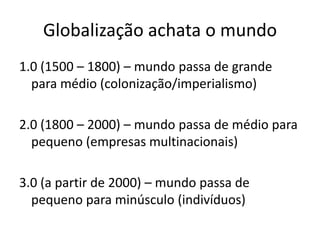 Globalização achata o mundo1.0 (1500 – 1800) – mundo passa de grande para médio (colonização/imperialismo)2.0 (1800 – 2000) – mundo passa de médio para pequeno (empresas multinacionais)3.0 (a partir de 2000) – mundo passa de pequeno para minúsculo (indivíduos) 