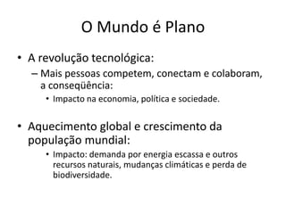O Mundo é PlanoA revolução tecnológica:Mais pessoas competem, conectam e colaboram, a conseqüência:Impacto na economia, política e sociedade.Aquecimento global e crescimento da população mundial:Impacto: demanda por energia escassa e outros recursos naturais, mudanças climáticas e perda de biodiversidade.