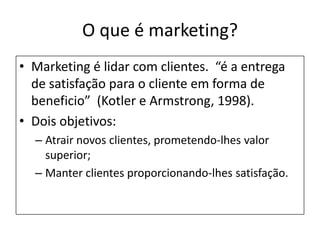 O que é marketing?Marketing é lidar com clientes.  “é a entrega de satisfação para o cliente em forma de beneficio”  (Kotler e Armstrong, 1998).Dois objetivos:Atrair novos clientes, prometendo-lhes valor superior;Manter clientes proporcionando-lhes satisfação.