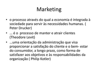 Marketingo processo através do qual a economia é integrada à sociedade para servir às necessidades humanas. ( Peter Drucker)... é o  processo de manter e atrair clientes    (Theodore Levit)...uma orientação da administração que visa proporcionar a satisfação do cliente e o bem- estar  do consumidor, a longo prazo, como forma de satisfazer aos objetivos e às responsabilidades da organização ( Philip Kotler)