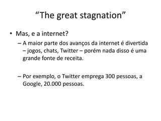 Mas, e a internet? A maior parte dos avanços da internet é divertida – jogos, chats, Twitter – porém nada disso é umagrandefonte de receita.Porexemplo, o Twitter emprega 300 pessoas, a Google, 20.000 pessoas. “The great stagnation”