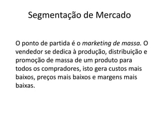 Segmentação de Mercado	O ponto de partida é o marketing de massa. O vendedor se dedica à produção, distribuição e promoção de massa de um produto para todos os compradores, isto gera custos mais baixos, preços mais baixos e margens mais baixas.