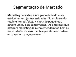Segmentação de MercadoMarketing de Nicho: é um grupo definido mais estritamente cujas necessidades não estão sendo totalmente satisfeitas. Nichos são pequenos e atraem um ou dois concorrentes.  As empresas que praticam marketing de nicho entendem tão bem as necessidades de seus clientes que eles concordam em pagar um preço premium.  