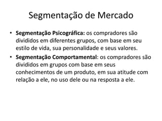 Segmentação de MercadoSegmentação Psicográfica: os compradores são divididos em diferentes grupos, com base em seu estilo de vida, sua personalidade e seus valores.Segmentação Comportamental: os compradores são divididos em grupos com base em seus conhecimentos de um produto, em sua atitude com relação a ele, no uso dele ou na resposta a ele.