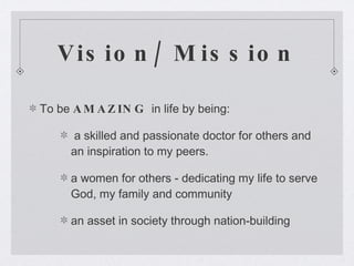 Vision/ Mission To be  AMAZING  in life by being: a skilled and passionate doctor for others and an inspiration to my peers. a women for others - dedicating my life to serve God, my family and community  an asset in society through nation-building 