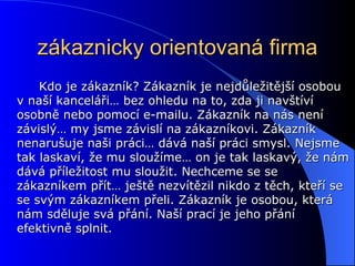 zákaznicky orientovaná firma Kdo je zákazník? Zákazník je nejdůležitější osobou v naší kanceláři… bez ohledu na to, zda ji navštíví osobně nebo pomocí e-mailu. Zákazník na nás není závislý… my jsme závislí na zákazníkovi. Zákazník nenarušuje naši práci… dává naší práci smysl. Nejsme tak laskaví, že mu sloužíme… on je tak laskavý, že nám dává příležitost mu sloužit. Nechceme se se zákazníkem přít… ještě nezvítězil nikdo z těch, kteří se se svým zákazníkem přeli. Zákazník je osobou, která nám sděluje svá přání. Naší prací je jeho přání efektivně splnit. 