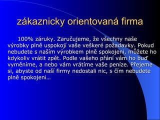 zákaznicky orientovaná firma 100% záruky. Zaručujeme, že všechny naše výrobky plně uspokojí vaše veškeré požadavky. Pokud nebudete s naším výrobkem plně spokojeni, můžete ho kdykoliv vrátit zpět. Podle vašeho přání vám ho buď vyměníme, a nebo vám vrátíme vaše peníze. Přejeme si, abyste od naší firmy nedostali nic, s čím nebudete plně spokojeni… 